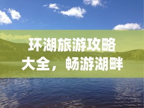 环湖旅游攻略大全，畅游湖畔美景，尽享自然风情！