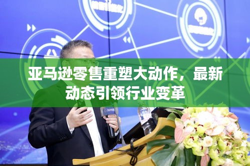 亚马逊零售重塑大动作，最新动态引领行业变革